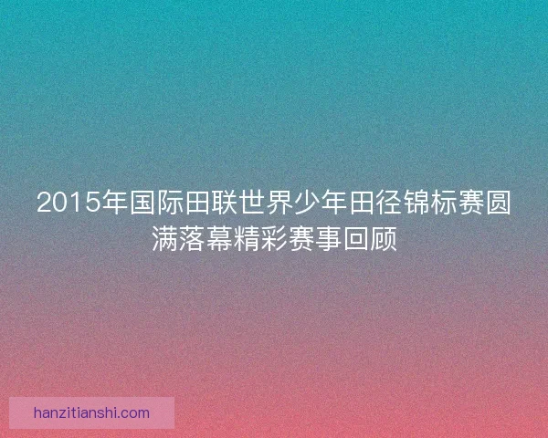 2015年国际田联世界少年田径锦标赛圆满落幕精彩赛事回顾
