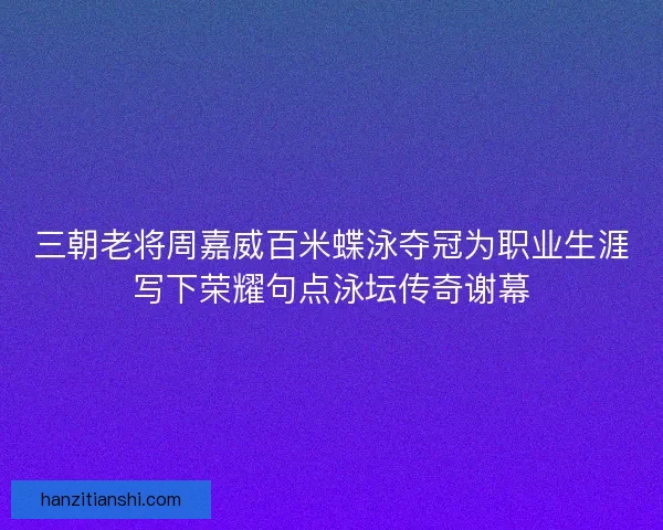 三朝老将周嘉威百米蝶泳夺冠为职业生涯写下荣耀句点泳坛传奇谢幕