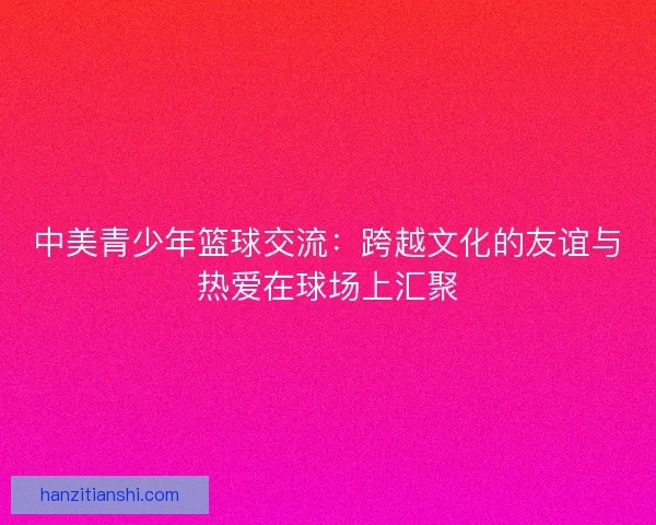 中美青少年篮球交流：跨越文化的友谊与热爱在球场上汇聚