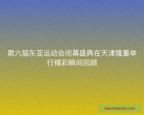 第六届东亚运动会闭幕盛典在天津隆重举行精彩瞬间回顾