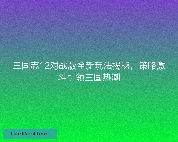 三国志12对战版全新玩法揭秘，策略激斗引领三国热潮